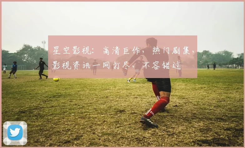 星空影视：高清巨作，热门剧集，影视资讯一网打尽，不容错过