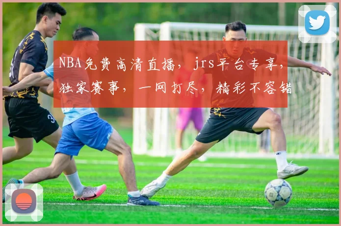 NBA免费高清直播，jrs平台专享，独家赛事，一网打尽，精彩不容错过，三重福利等你来