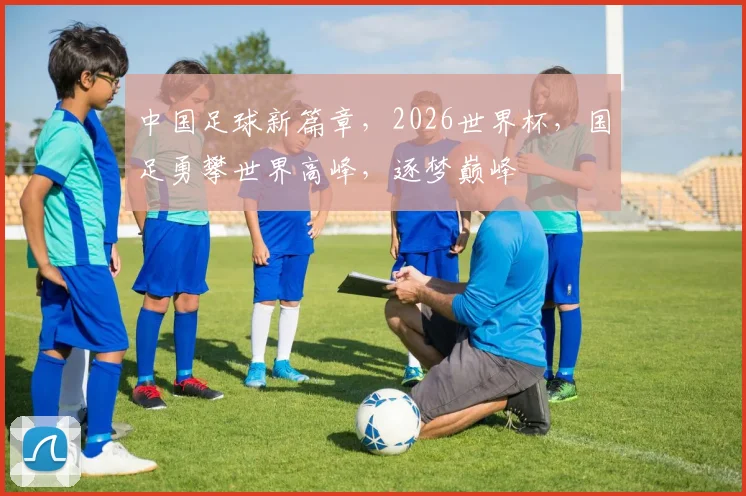 中国足球新篇章，2026世界杯，国足勇攀世界高峰，逐梦巅峰