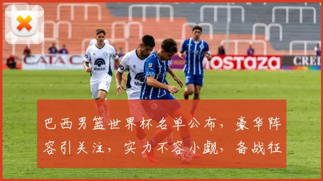 巴西男篮世界杯名单公布，豪华阵容引关注，实力不容小觑，备战征程开启