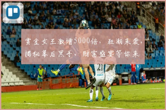 赏金女王激增5000倍，狂潮来袭，揭秘幕后黑手，财富盛宴等你来