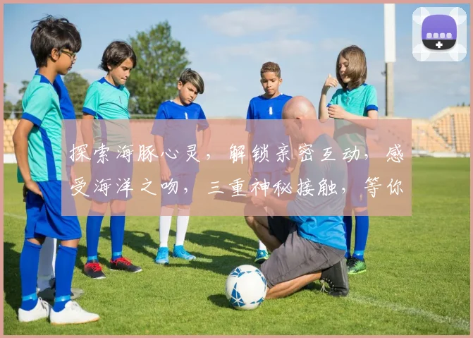 探索海豚心灵，解锁亲密互动，感受海洋之吻，三重神秘接触，等你揭秘