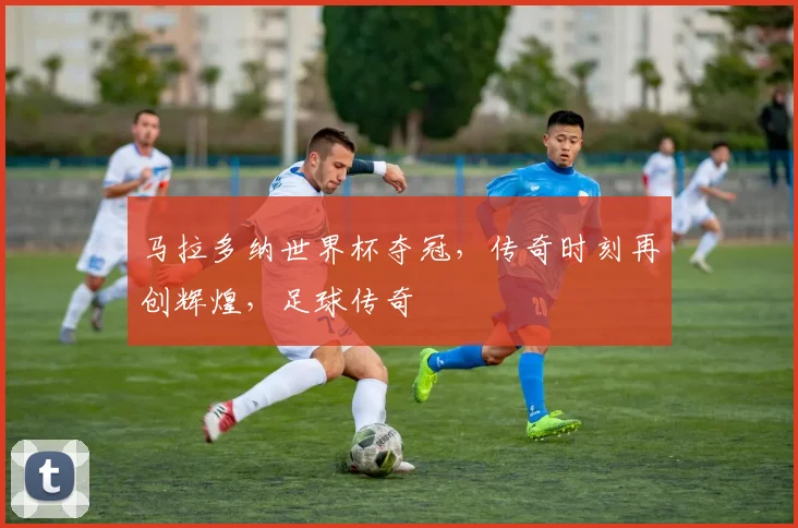 马拉多纳世界杯夺冠，传奇时刻再创辉煌，足球传奇