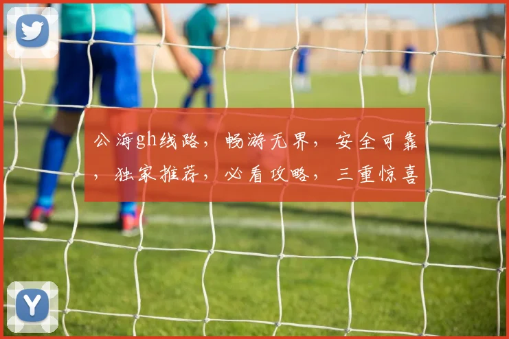 公海gh线路，畅游无界，安全可靠，独家推荐，必看攻略，三重惊喜，不容错过